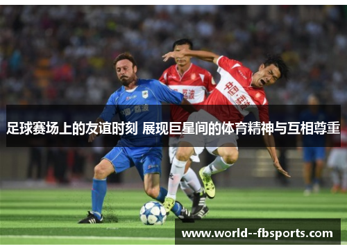 足球赛场上的友谊时刻 展现巨星间的体育精神与互相尊重