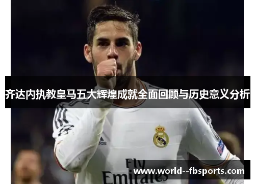 齐达内执教皇马五大辉煌成就全面回顾与历史意义分析 齐达内执教皇马五大辉煌成就全面回顾与历史意义分析