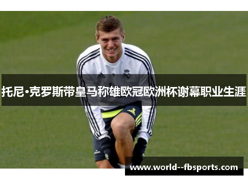 托尼·克罗斯带皇马称雄欧冠欧洲杯谢幕职业生涯