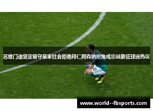 苏维门迪坚定留守皇家社会拒绝拜仁阿森纳挖角成忠诚象征球迷热议